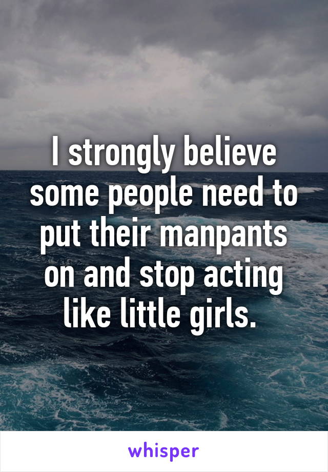 I strongly believe some people need to put their manpants on and stop acting like little girls. 