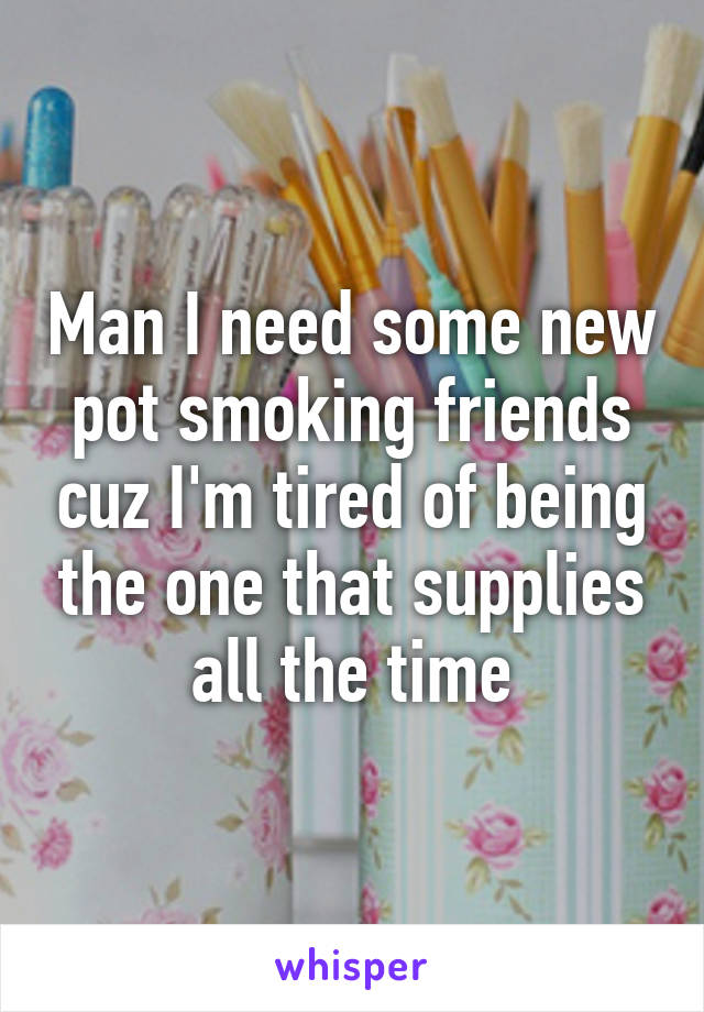 Man I need some new pot smoking friends cuz I'm tired of being the one that supplies all the time