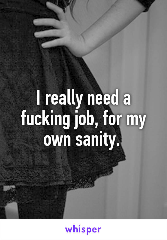 I really need a fucking job, for my own sanity. 