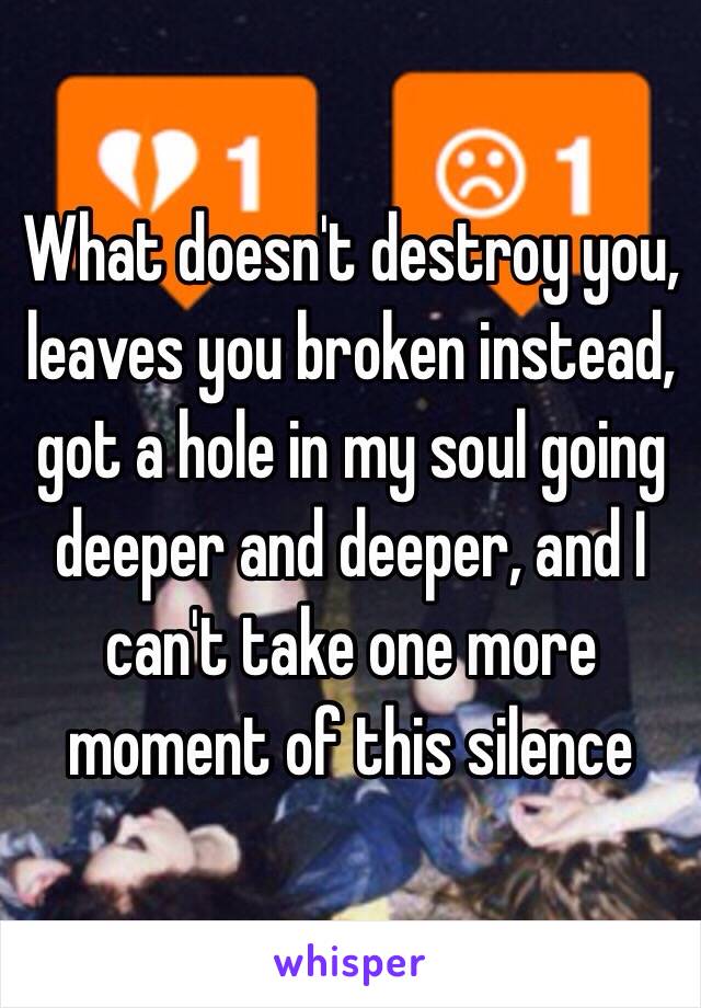 What doesn't destroy you, leaves you broken instead, got a hole in my soul going deeper and deeper, and I can't take one more moment of this silence