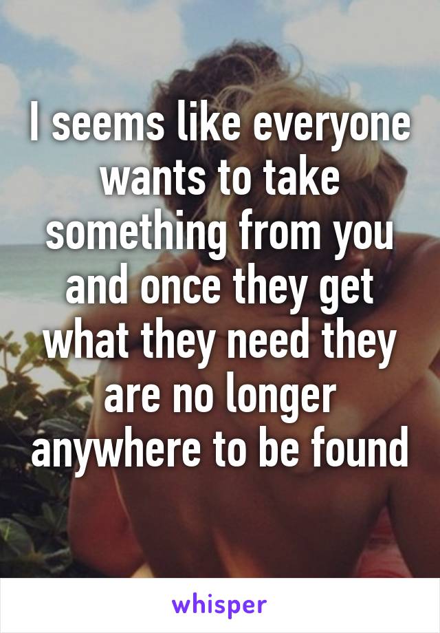 I seems like everyone wants to take something from you and once they get what they need they are no longer anywhere to be found 