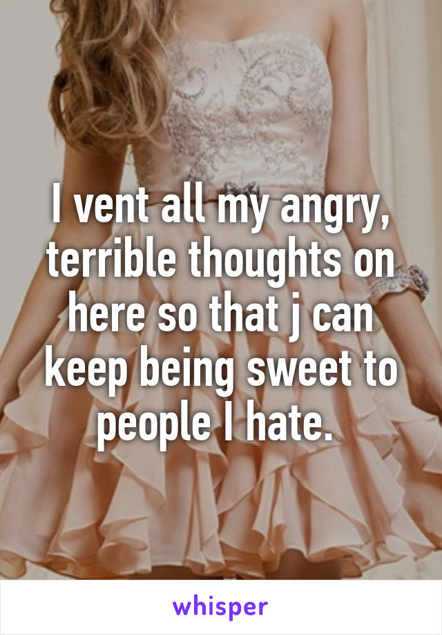 I vent all my angry, terrible thoughts on here so that j can keep being sweet to people I hate. 