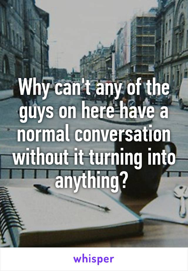 Why can't any of the guys on here have a normal conversation without it turning into anything? 