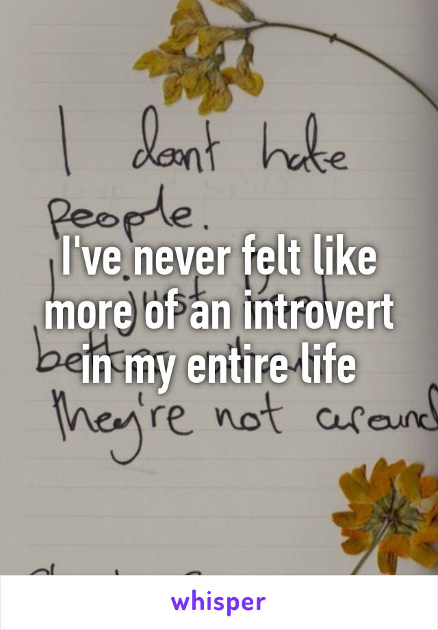 I've never felt like more of an introvert in my entire life