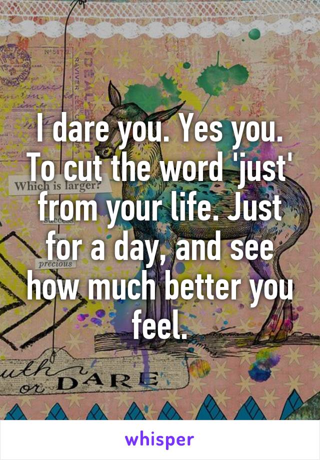 I dare you. Yes you. To cut the word 'just' from your life. Just for a day, and see how much better you feel.