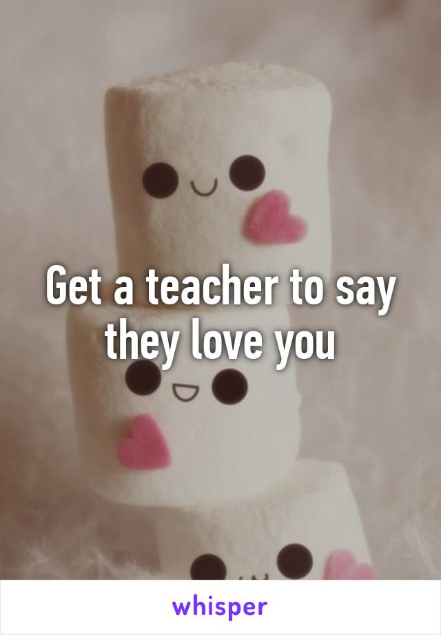 Get a teacher to say they love you