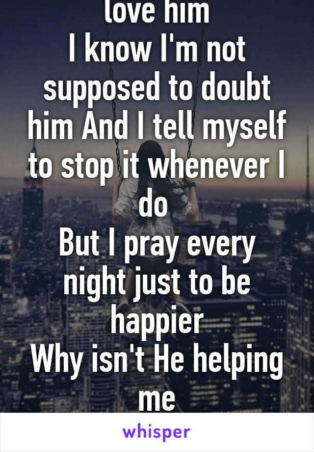 I believe in God and I love him
I know I'm not supposed to doubt him And I tell myself to stop it whenever I do 
But I pray every night just to be happier
Why isn't He helping me
I'm actually crying writing this lol