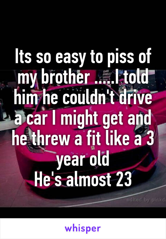 Its so easy to piss of my brother .....I told him he couldn't drive a car I might get and he threw a fit like a 3 year old
He's almost 23