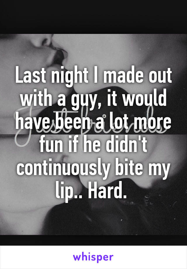 Last night I made out with a guy, it would have been a lot more fun if he didn't continuously bite my lip.. Hard. 