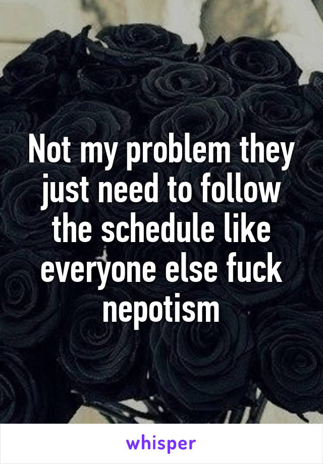 Not my problem they just need to follow the schedule like everyone else fuck nepotism