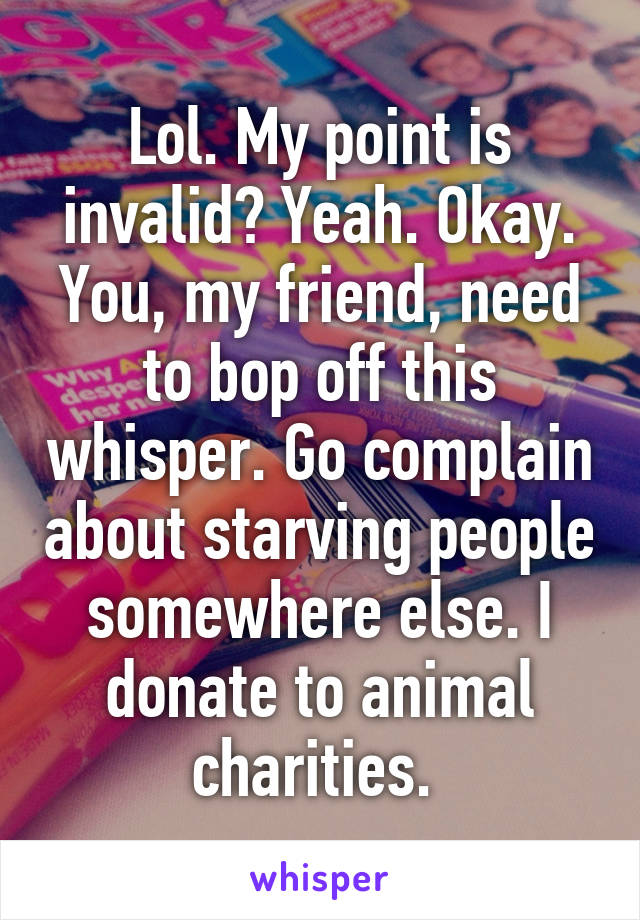 Lol. My point is invalid? Yeah. Okay. You, my friend, need to bop off this whisper. Go complain about starving people somewhere else. I donate to animal charities. 