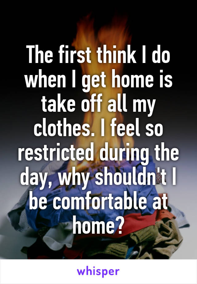 The first think I do when I get home is take off all my clothes. I feel so restricted during the day, why shouldn't I be comfortable at home?