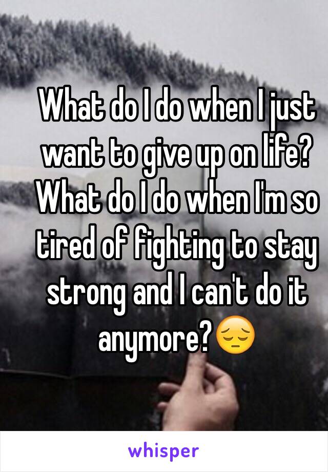 What do I do when I just want to give up on life? What do I do when I'm so tired of fighting to stay strong and I can't do it anymore?😔