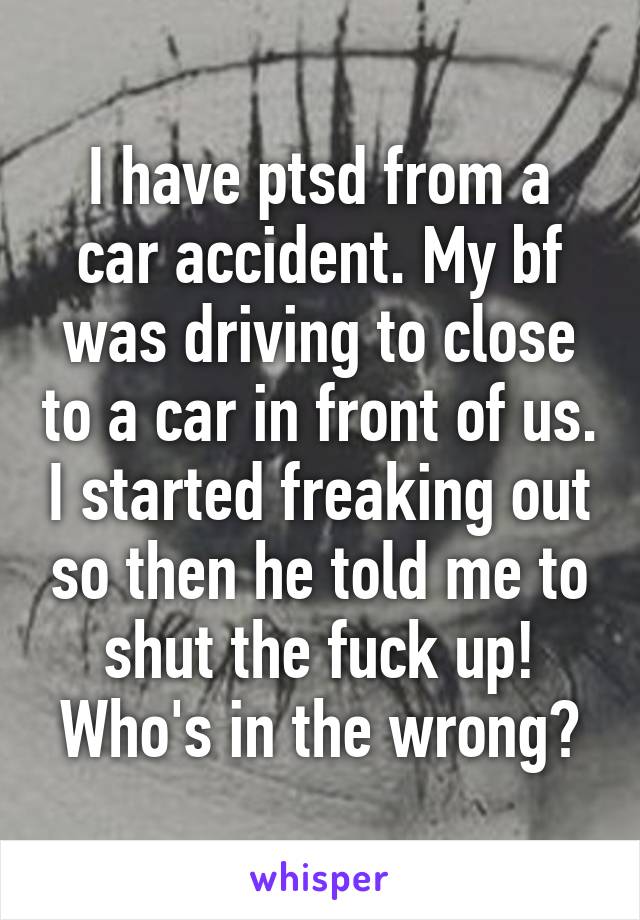 I have ptsd from a car accident. My bf was driving to close to a car in front of us. I started freaking out so then he told me to shut the fuck up! Who's in the wrong?