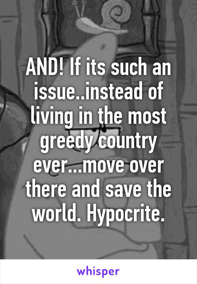 AND! If its such an issue..instead of living in the most greedy country ever...move over there and save the world. Hypocrite.