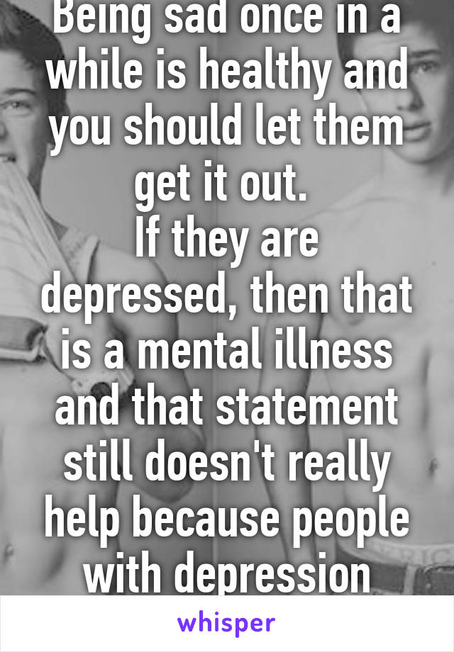 Being sad once in a while is healthy and you should let them get it out. 
If they are depressed, then that is a mental illness and that statement still doesn't really help because people with depression know that .