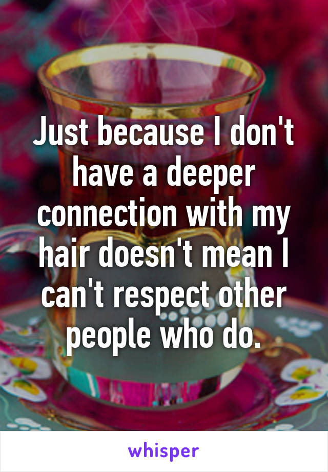 Just because I don't have a deeper connection with my hair doesn't mean I can't respect other people who do.