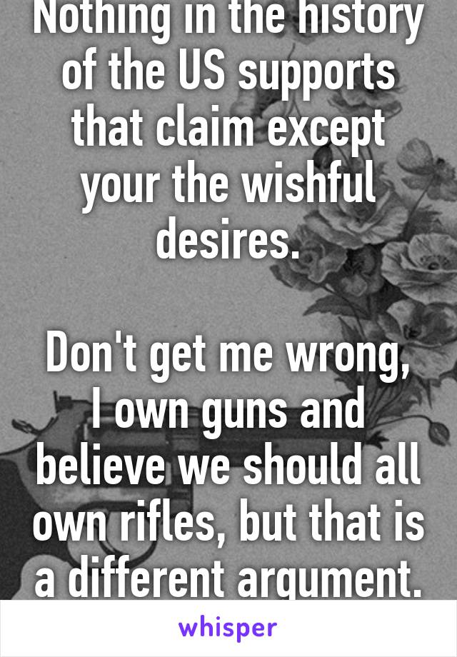 Nothing in the history of the US supports that claim except your the wishful desires.

Don't get me wrong, I own guns and believe we should all own rifles, but that is a different argument. 