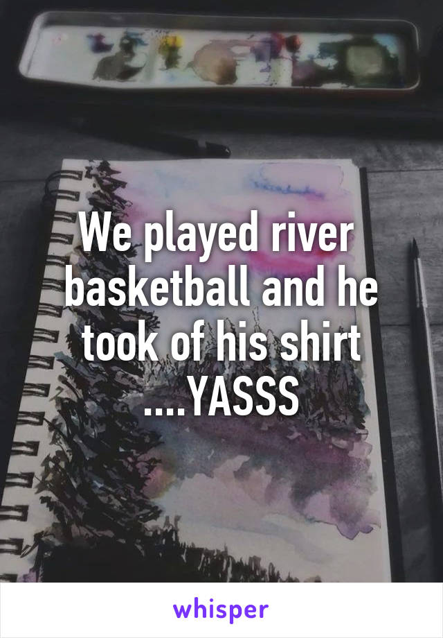 We played river  basketball and he took of his shirt ....YASSS