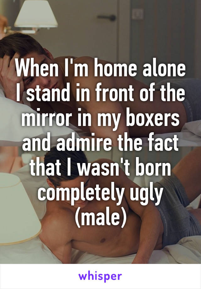 When I'm home alone I stand in front of the mirror in my boxers and admire the fact that I wasn't born completely ugly (male)