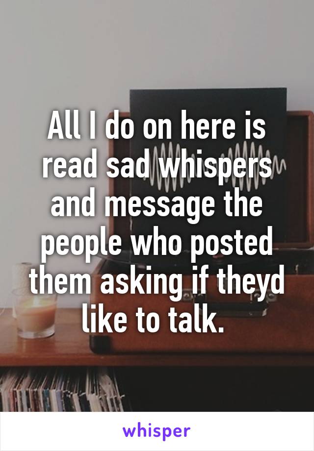 All I do on here is read sad whispers and message the people who posted them asking if theyd like to talk. 