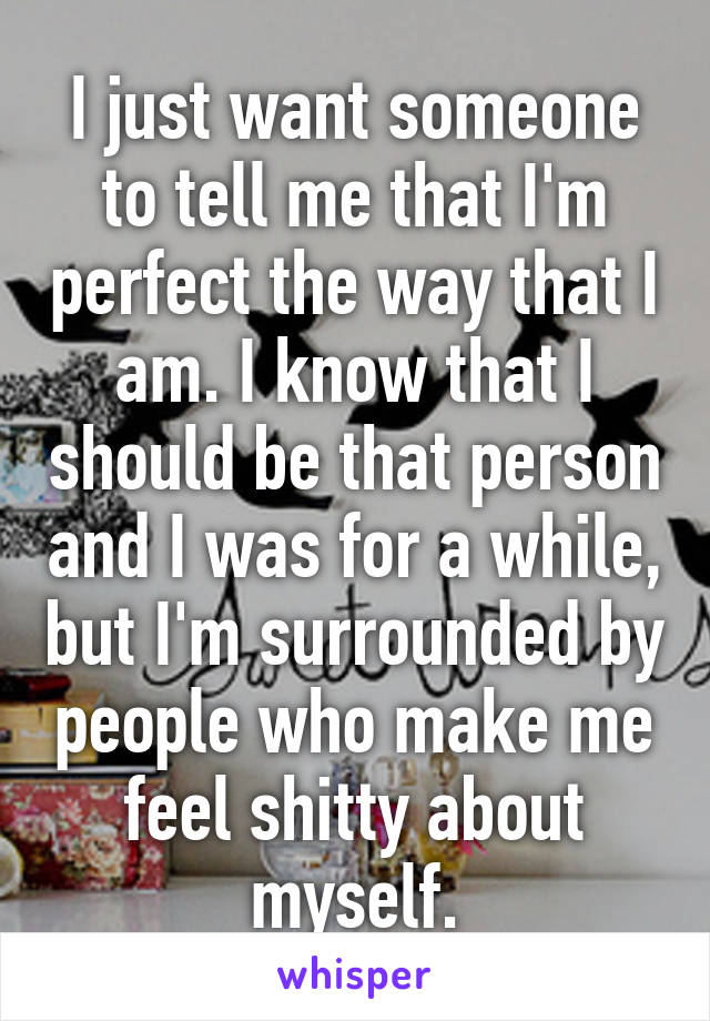 I just want someone to tell me that I'm perfect the way that I am. I know that I should be that person and I was for a while, but I'm surrounded by people who make me feel shitty about myself.