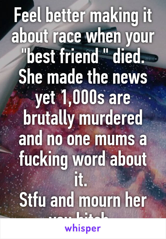 Feel better making it about race when your "best friend " died. She made the news yet 1,000s are brutally murdered and no one mums a fucking word about it. 
Stfu and mourn her you bitch. 