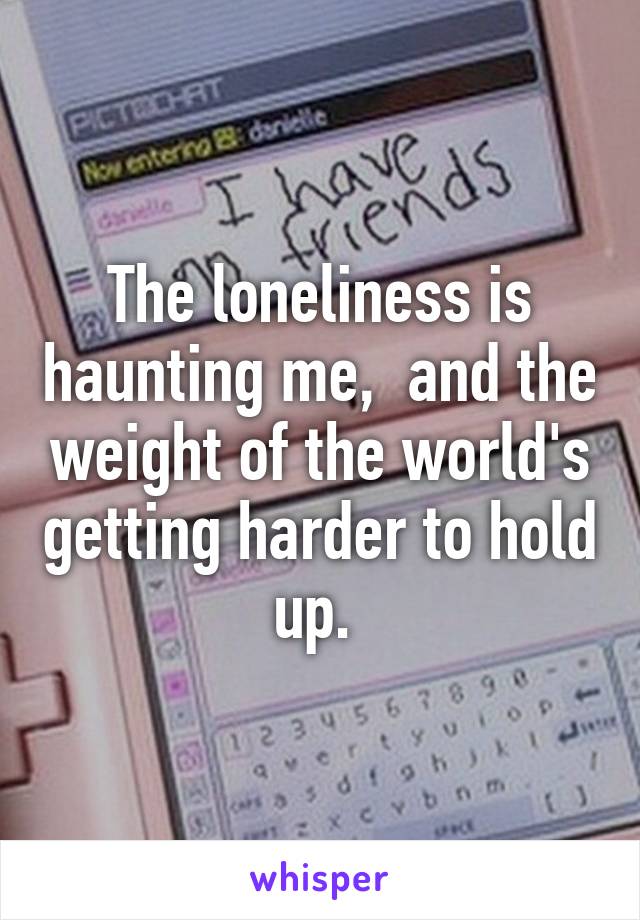 The loneliness is haunting me,  and the weight of the world's getting harder to hold up. 