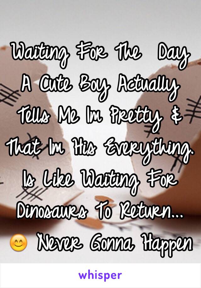 Waiting For The  Day A Cute Boy Actually Tells Me Im Pretty & That Im His Everything. Is Like Waiting For Dinosaurs To Return... 😊 Never Gonna Happen