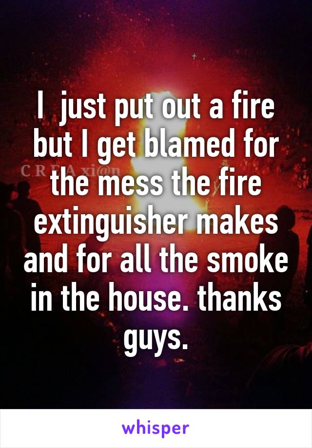 I  just put out a fire but I get blamed for the mess the fire extinguisher makes and for all the smoke in the house. thanks guys.