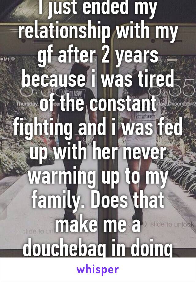 I just ended my relationship with my gf after 2 years because i was tired of the constant fighting and i was fed up with her never warming up to my family. Does that make me a douchebag in doing so?