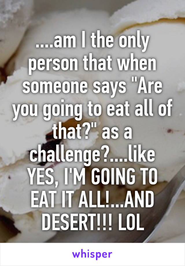 ....am I the only person that when someone says "Are you going to eat all of that?" as a challenge?....like YES, I'M GOING TO EAT IT ALL!...AND DESERT!!! LOL