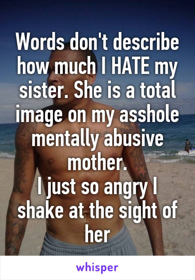 Words don't describe how much I HATE my sister. She is a total image on my asshole mentally abusive mother.
I just so angry I shake at the sight of her