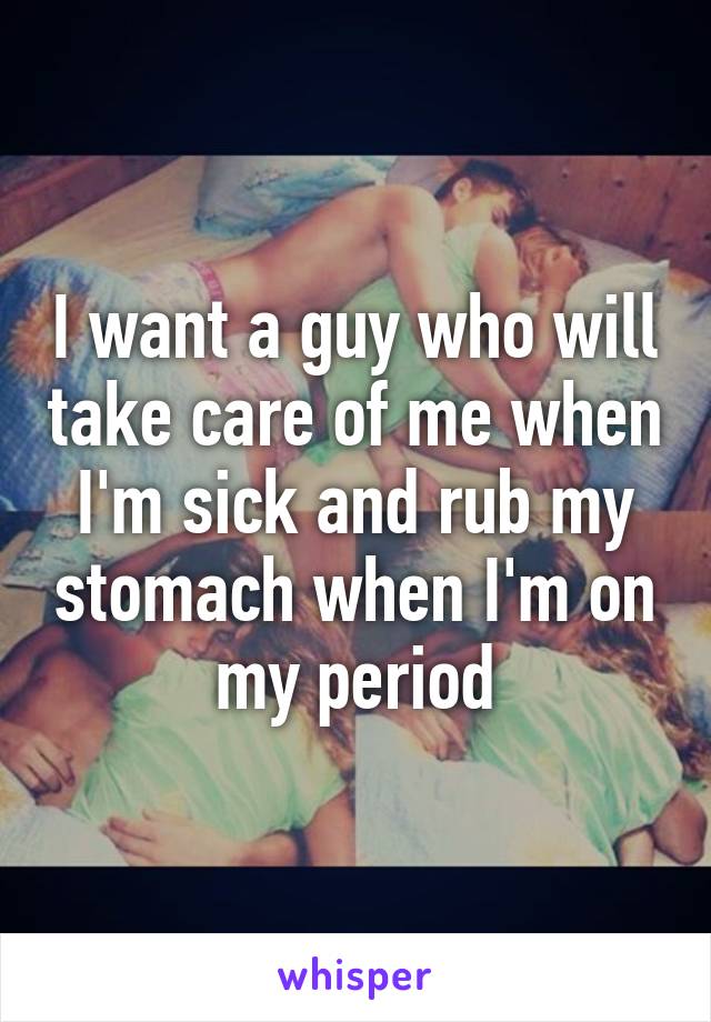 I want a guy who will take care of me when I'm sick and rub my stomach when I'm on my period