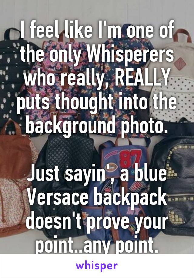 I feel like I'm one of the only Whisperers who really, REALLY puts thought into the background photo.

Just sayin', a blue Versace backpack doesn't prove your point..any point.