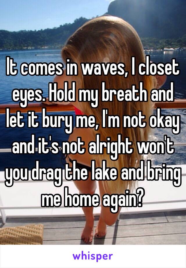  It comes in waves, I closet eyes. Hold my breath and let it bury me, I'm not okay and it's not alright won't you drag the lake and bring me home again?