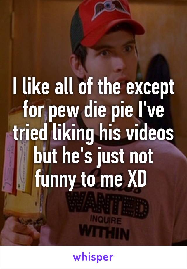 I like all of the except for pew die pie I've tried liking his videos but he's just not funny to me XD 