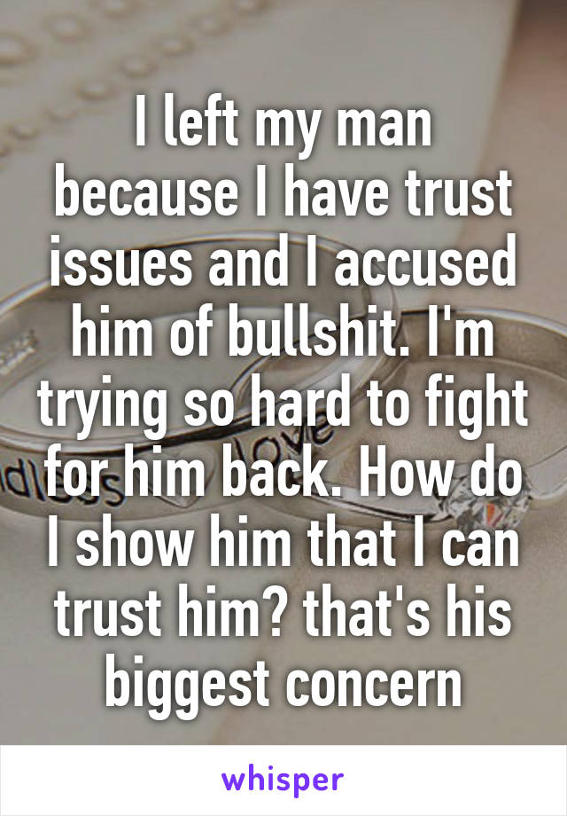 I left my man because I have trust issues and I accused him of bullshit. I'm trying so hard to fight for him back. How do I show him that I can trust him? that's his biggest concern