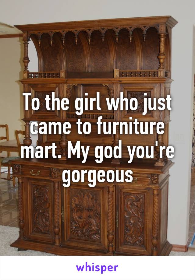 To the girl who just came to furniture mart. My god you're gorgeous