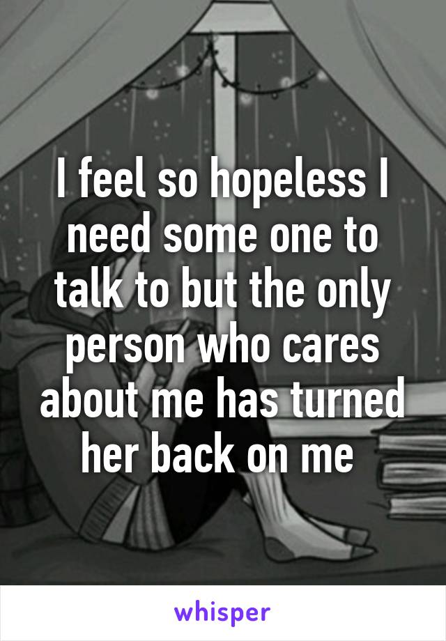 I feel so hopeless I need some one to talk to but the only person who cares about me has turned her back on me 