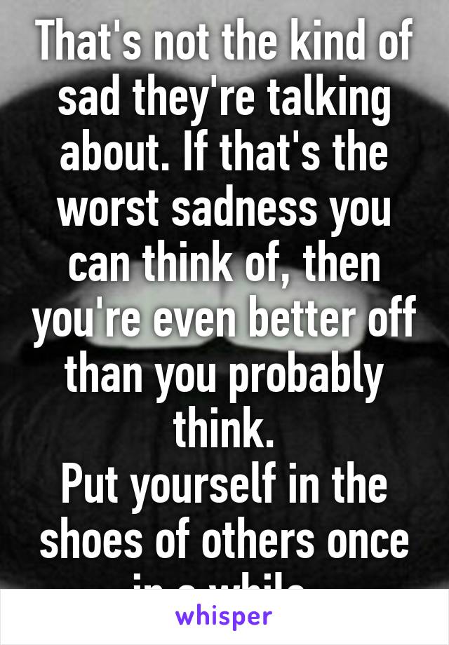 That's not the kind of sad they're talking about. If that's the worst sadness you can think of, then you're even better off than you probably think.
Put yourself in the shoes of others once in a while.