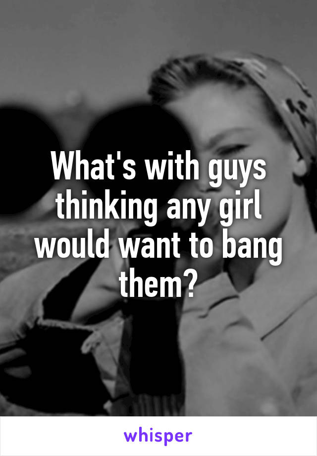 What's with guys thinking any girl would want to bang them?