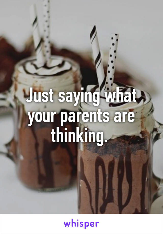 Just saying what your parents are thinking. 