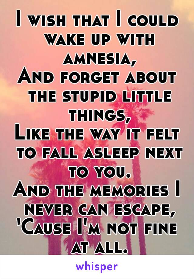 I wish that I could wake up with amnesia,
And forget about the stupid little things,
Like the way it felt to fall asleep next to you.
And the memories I never can escape,
'Cause I'm not fine at all.