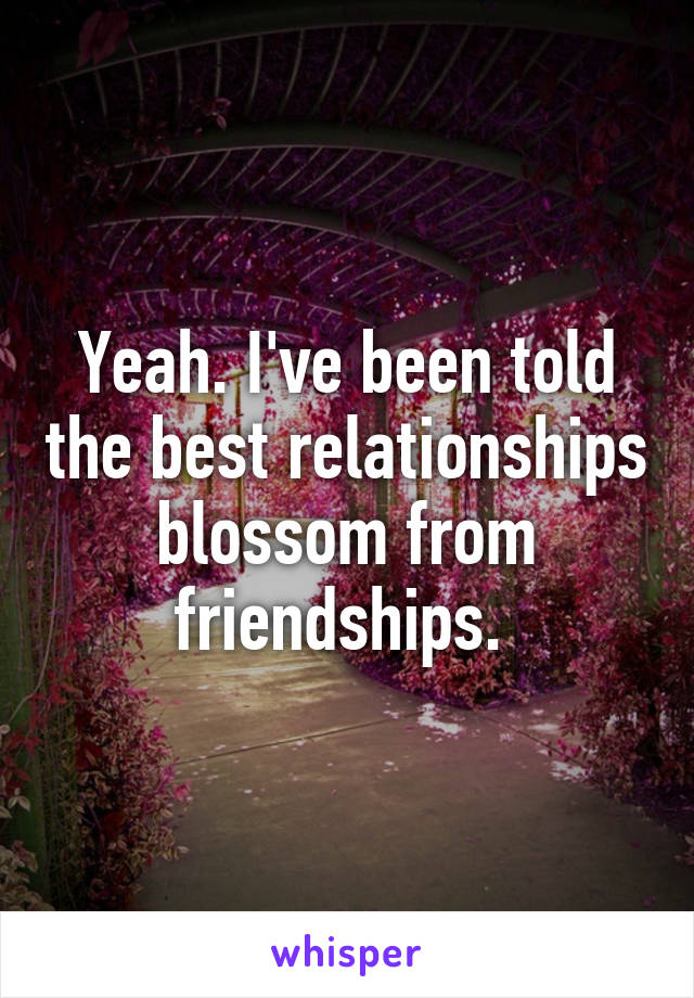 Yeah. I've been told the best relationships blossom from friendships. 