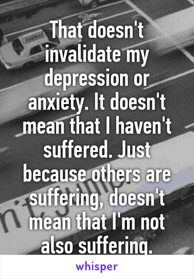 That doesn't invalidate my depression or anxiety. It doesn't mean that I haven't suffered. Just because others are suffering, doesn't mean that I'm not also suffering.