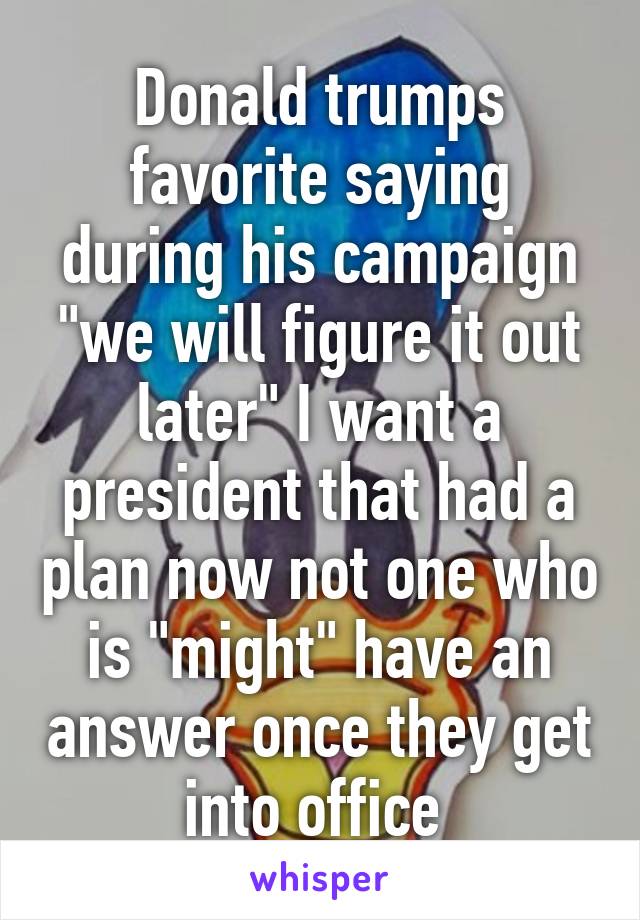 Donald trumps favorite saying during his campaign "we will figure it out later" I want a president that had a plan now not one who is "might" have an answer once they get into office 