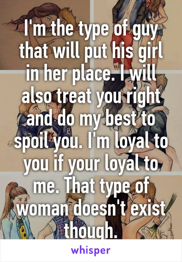 I'm the type of guy that will put his girl in her place. I will also treat you right and do my best to spoil you. I'm loyal to you if your loyal to me. That type of woman doesn't exist though.