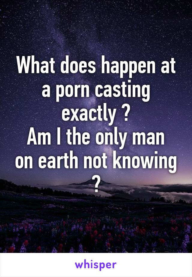 What does happen at a porn casting exactly ?
Am I the only man on earth not knowing ?
