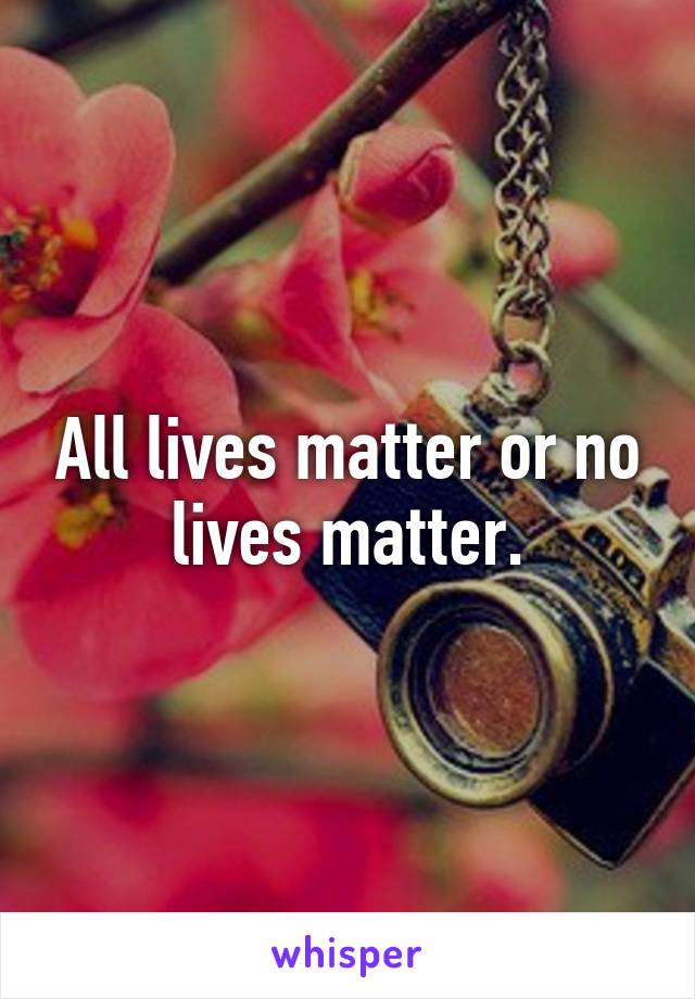 All lives matter or no lives matter.